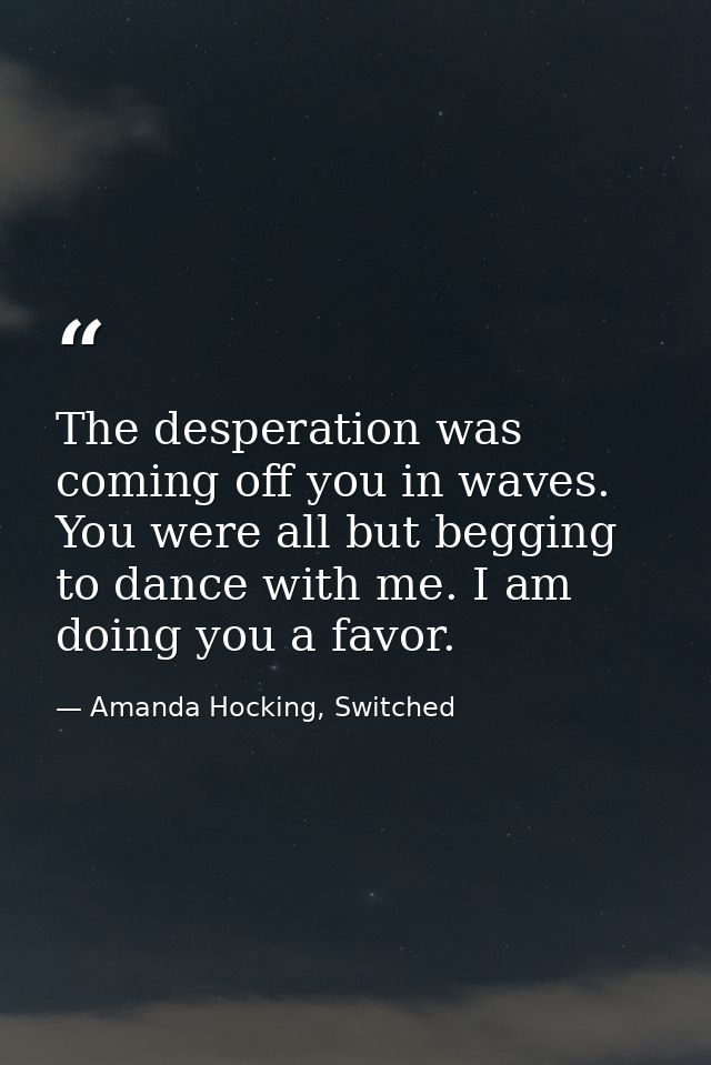 The desperation was coming off you in waves. You were all but begging to dance with me. I am doing you a favor. — Amanda Hocking, Switched