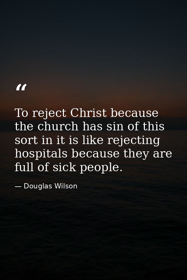 To reject Christ because the church has sin of this sort in it is like rejecting hospitals because they are full of sick — Douglas Wilson
