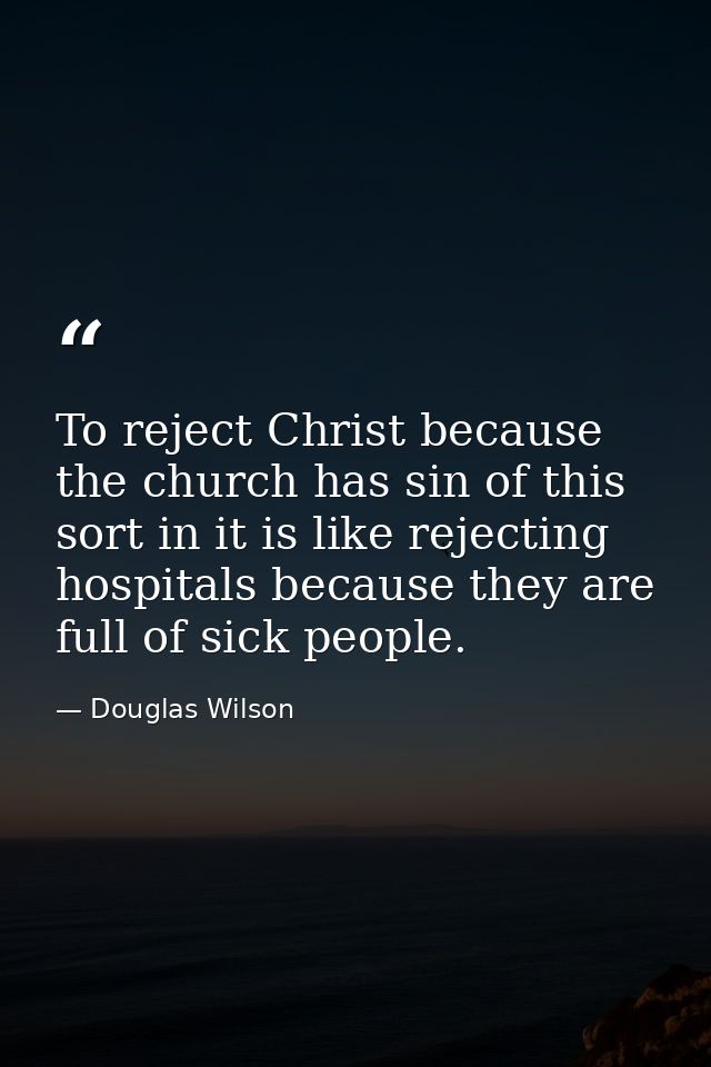 To reject Christ because the church has sin of this sort in it is like rejecting hospitals because they are full of sick — Douglas Wilson