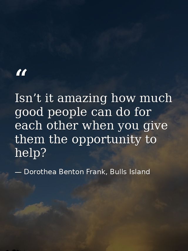 Isn’t it amazing how much good people can do for each other when you give them the opportunity to help? — Dorothea Benton Frank, Bulls Island