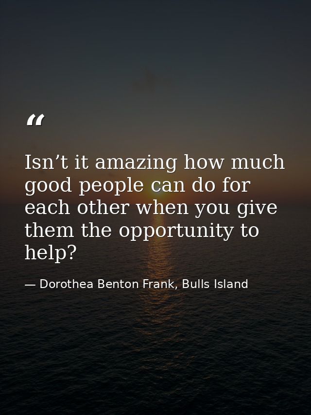 Isn’t it amazing how much good people can do for each other when you give them the opportunity to help? — Dorothea Benton Frank, Bulls Island