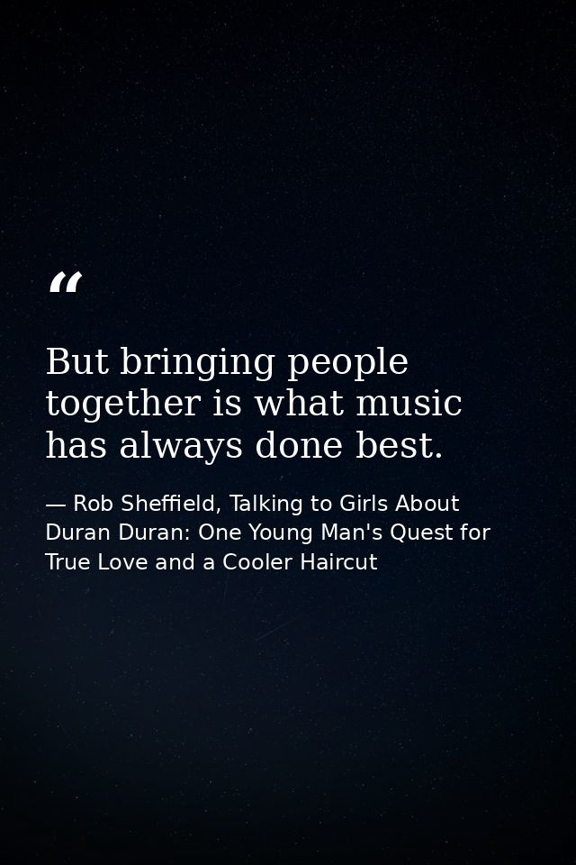 But bringing people together is what music has always done best. — Rob Sheffield, Talking to Girls About Duran Duran: One Young Man's Quest for True Love and a Cooler Haircut
