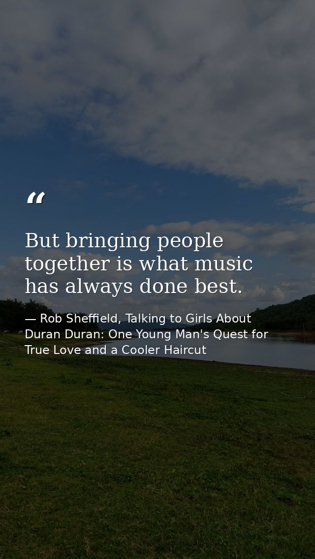 But bringing people together is what music has always done best. — Rob Sheffield, Talking to Girls About Duran Duran: One Young Man's Quest for True Love and a Cooler Haircut