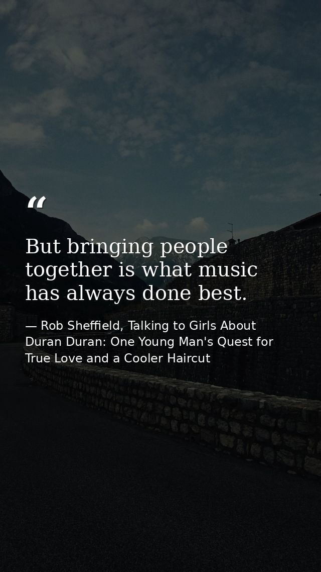 But bringing people together is what music has always done best. — Rob Sheffield, Talking to Girls About Duran Duran: One Young Man's Quest for True Love and a Cooler Haircut