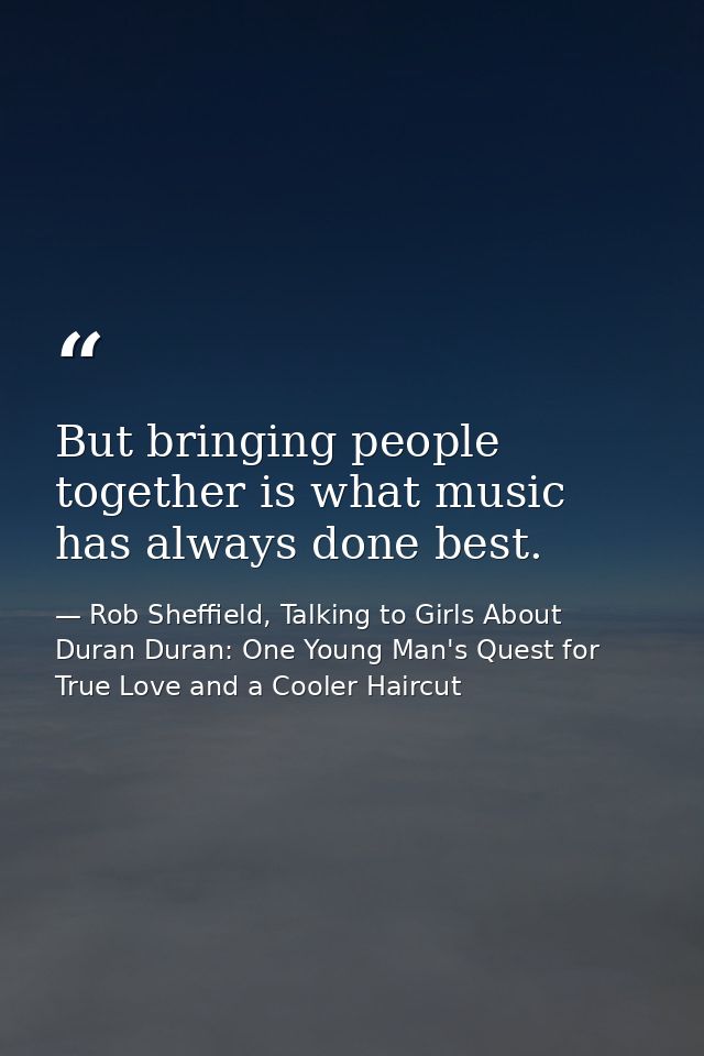 But bringing people together is what music has always done best. — Rob Sheffield, Talking to Girls About Duran Duran: One Young Man's Quest for True Love and a Cooler Haircut