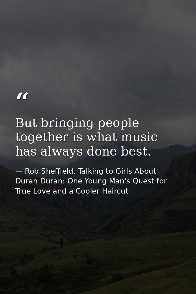 But bringing people together is what music has always done best. — Rob Sheffield, Talking to Girls About Duran Duran: One Young Man's Quest for True Love and a Cooler Haircut