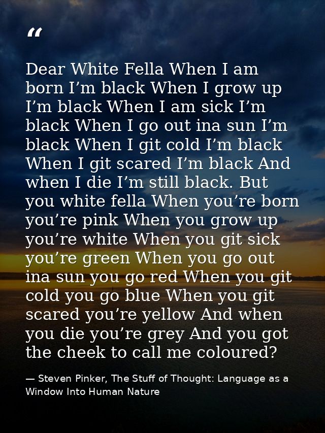 Dear White Fella When I am born I’m black When I grow up I’m black When I am sick I’m black When I go out ina sun I’m bl — Steven Pinker, The Stuff of Thought: Language as a Window Into Human Nature