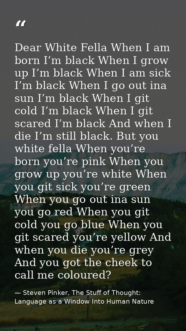 Dear White Fella When I am born I’m black When I grow up I’m black When I am sick I’m black When I go out ina sun I’m bl — Steven Pinker, The Stuff of Thought: Language as a Window Into Human Nature