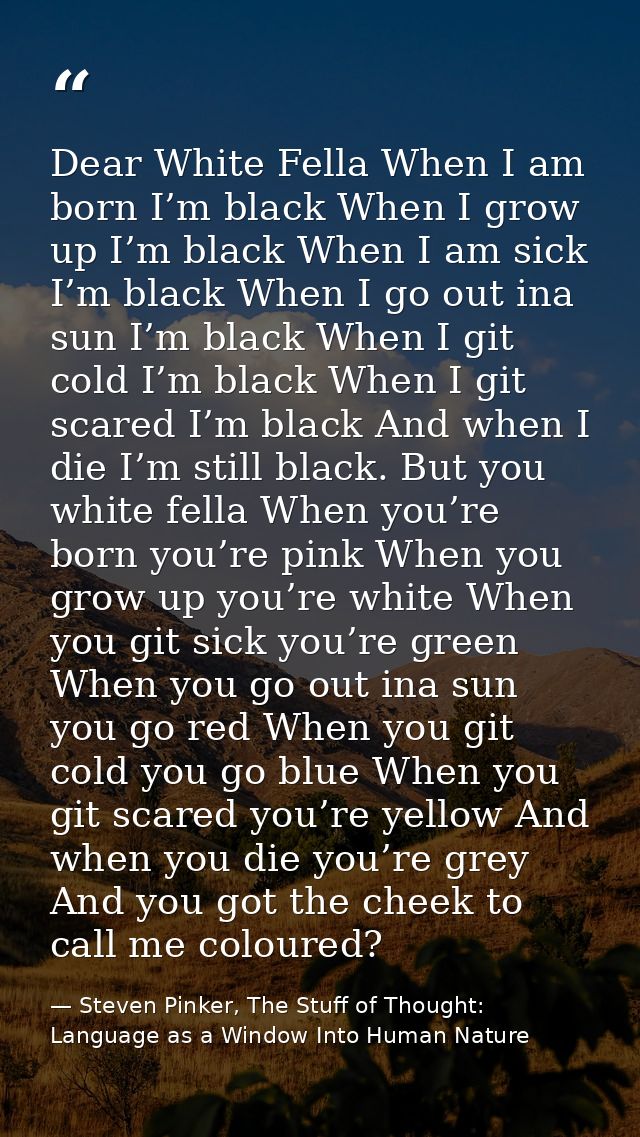 Dear White Fella When I am born I’m black When I grow up I’m black When I am sick I’m black When I go out ina sun I’m bl — Steven Pinker, The Stuff of Thought: Language as a Window Into Human Nature
