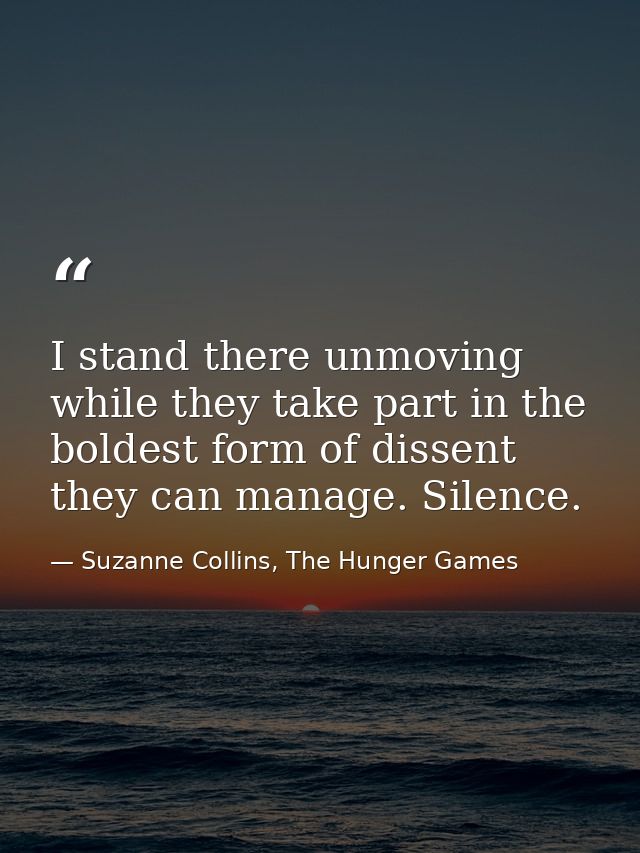 I stand there unmoving while they take part in the boldest form of dissent they can manage. Silence. — Suzanne Collins, The Hunger Games