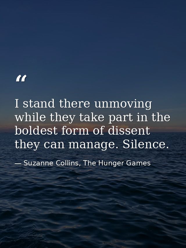 I stand there unmoving while they take part in the boldest form of dissent they can manage. Silence. — Suzanne Collins, The Hunger Games