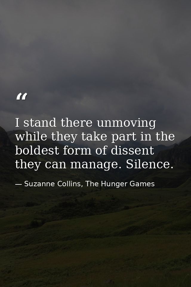 I stand there unmoving while they take part in the boldest form of dissent they can manage. Silence. — Suzanne Collins, The Hunger Games