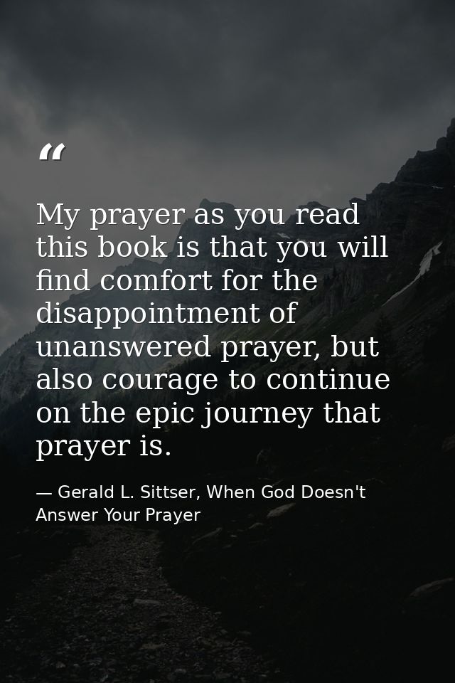 My prayer as you read this book is that you will find comfort for the disappointment of unanswered prayer, but also cour — Gerald L. Sittser, When God Doesn't Answer Your Prayer