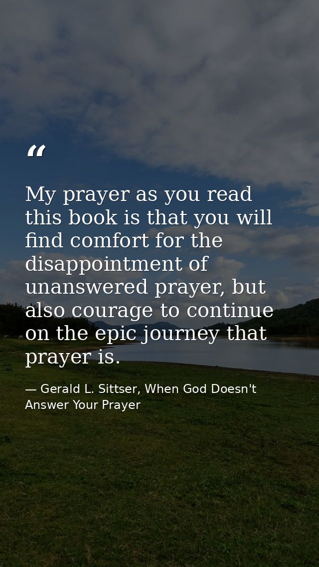 My prayer as you read this book is that you will find comfort for the disappointment of unanswered prayer, but also cour — Gerald L. Sittser, When God Doesn't Answer Your Prayer