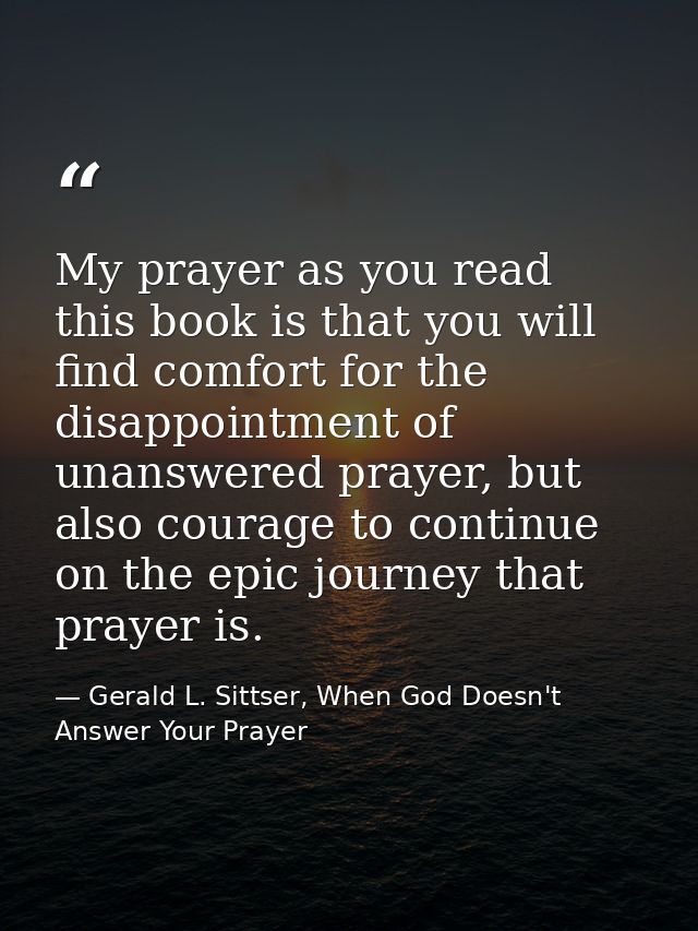 My prayer as you read this book is that you will find comfort for the disappointment of unanswered prayer, but also cour — Gerald L. Sittser, When God Doesn't Answer Your Prayer