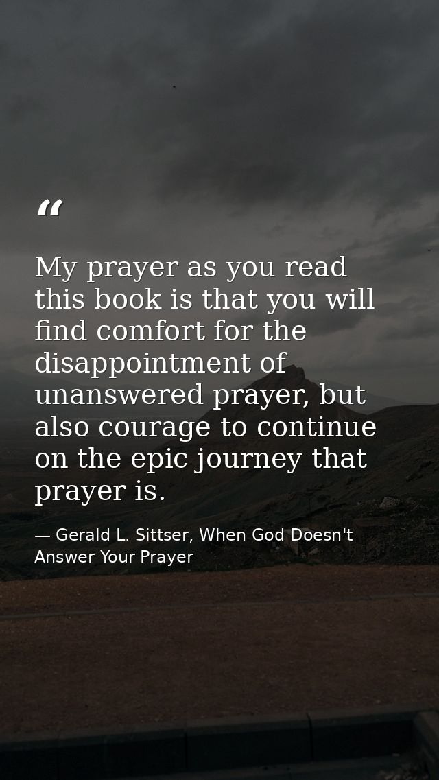 My prayer as you read this book is that you will find comfort for the disappointment of unanswered prayer, but also cour — Gerald L. Sittser, When God Doesn't Answer Your Prayer