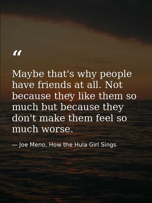 Maybe that's why people have friends at all. Not because they like them so much but because they don't make them feel so — Joe Meno, How the Hula Girl Sings