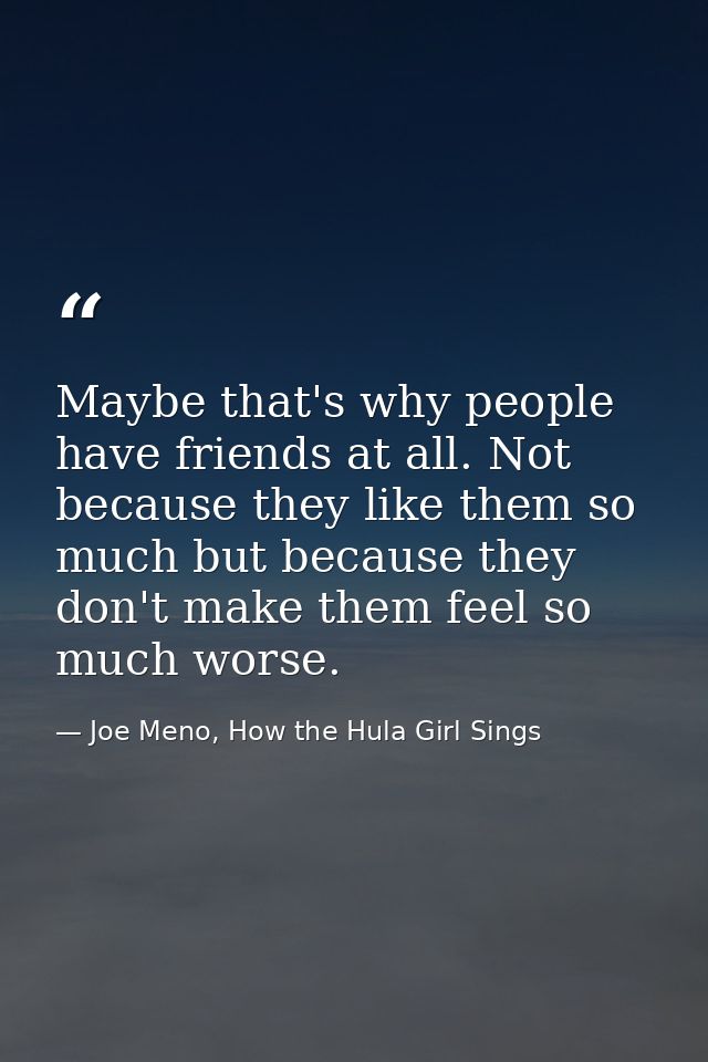 Maybe that's why people have friends at all. Not because they like them so much but because they don't make them feel so — Joe Meno, How the Hula Girl Sings