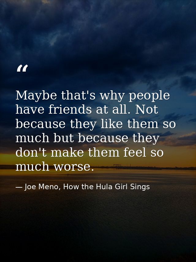 Maybe that's why people have friends at all. Not because they like them so much but because they don't make them feel so — Joe Meno, How the Hula Girl Sings
