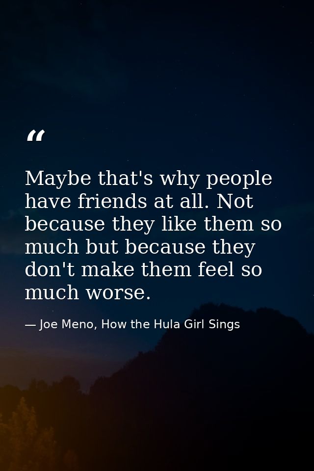 Maybe that's why people have friends at all. Not because they like them so much but because they don't make them feel so — Joe Meno, How the Hula Girl Sings