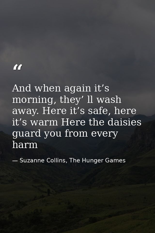 And when again it’s morning, they’ ll wash away. Here it’s safe, here it’s warm Here the daisies guard you from every ha — Suzanne Collins, The Hunger Games