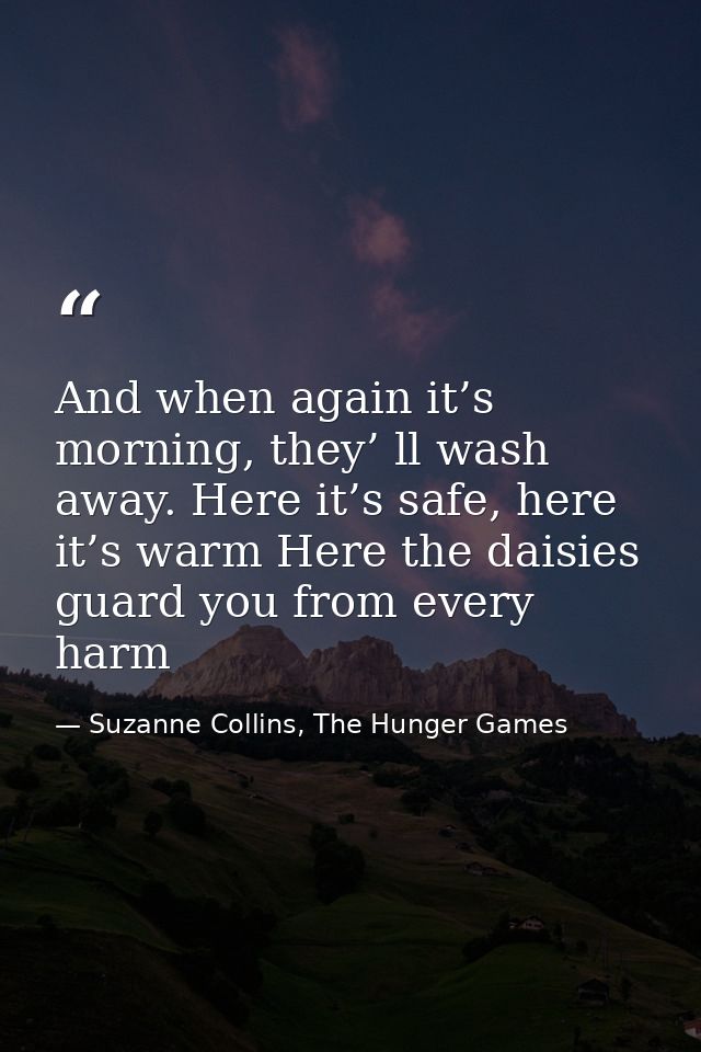 And when again it’s morning, they’ ll wash away. Here it’s safe, here it’s warm Here the daisies guard you from every ha — Suzanne Collins, The Hunger Games