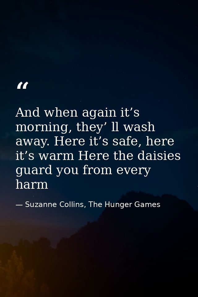 And when again it’s morning, they’ ll wash away. Here it’s safe, here it’s warm Here the daisies guard you from every ha — Suzanne Collins, The Hunger Games