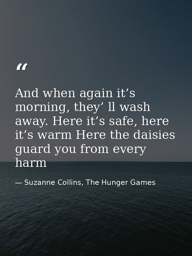 And when again it’s morning, they’ ll wash away. Here it’s safe, here it’s warm Here the daisies guard you from every ha — Suzanne Collins, The Hunger Games