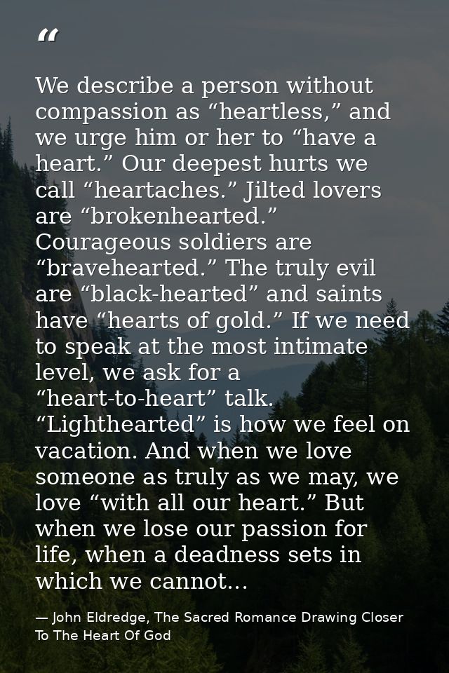 We describe a person without compassion as “heartless,” and we urge him or her to “have a heart.” Our deepest hurts we c — John Eldredge, The Sacred Romance Drawing Closer To The Heart Of God