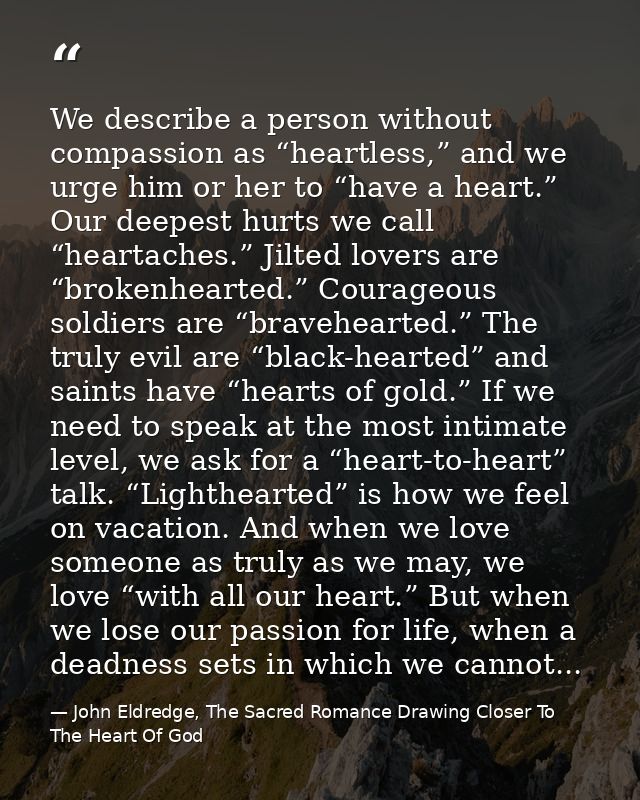 We describe a person without compassion as “heartless,” and we urge him or her to “have a heart.” Our deepest hurts we c — John Eldredge, The Sacred Romance Drawing Closer To The Heart Of God