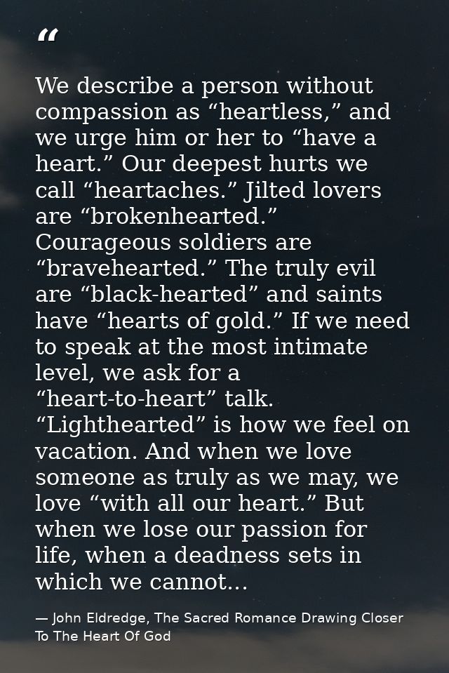 We describe a person without compassion as “heartless,” and we urge him or her to “have a heart.” Our deepest hurts we c — John Eldredge, The Sacred Romance Drawing Closer To The Heart Of God