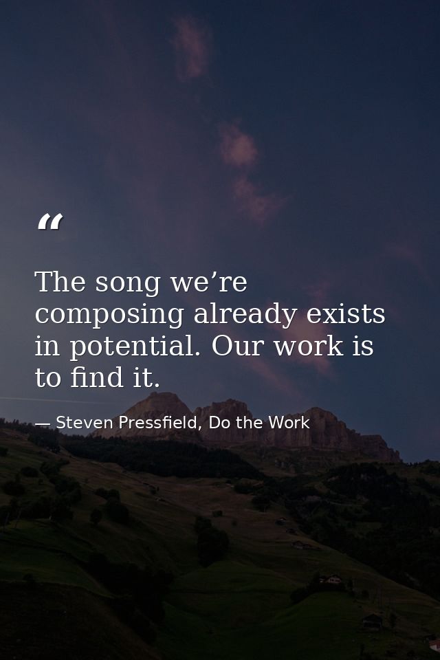 The song we’re composing already exists in potential. Our work is to find it. — Steven Pressfield, Do the Work
