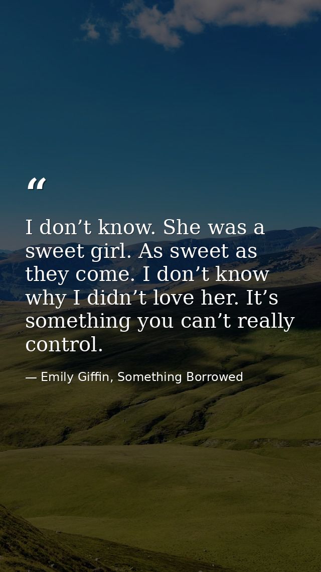 I don’t know. She was a sweet girl. As sweet as they come. I don’t know why I didn’t love her. It’s something you can’t  — Emily Giffin, Something Borrowed