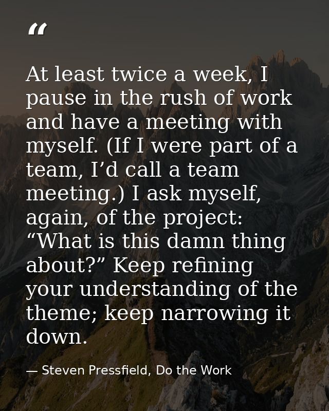 At least twice a week, I pause in the rush of work and have a meeting with myself. (If I were part of a team, I’d call a — Steven Pressfield, Do the Work
