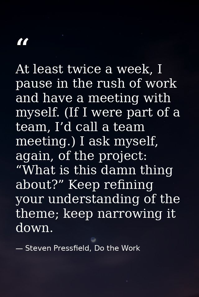 At least twice a week, I pause in the rush of work and have a meeting with myself. (If I were part of a team, I’d call a — Steven Pressfield, Do the Work
