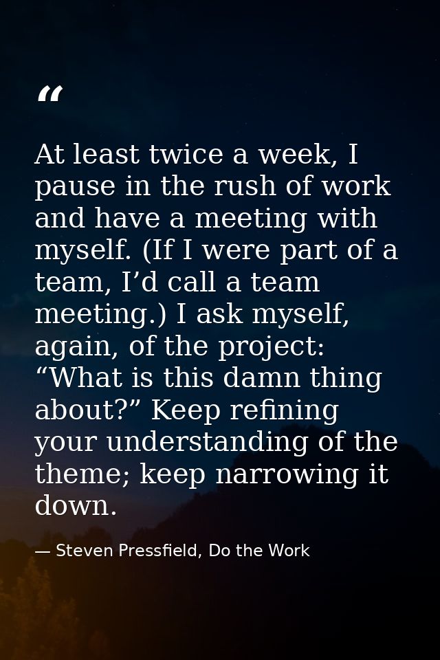 At least twice a week, I pause in the rush of work and have a meeting with myself. (If I were part of a team, I’d call a — Steven Pressfield, Do the Work