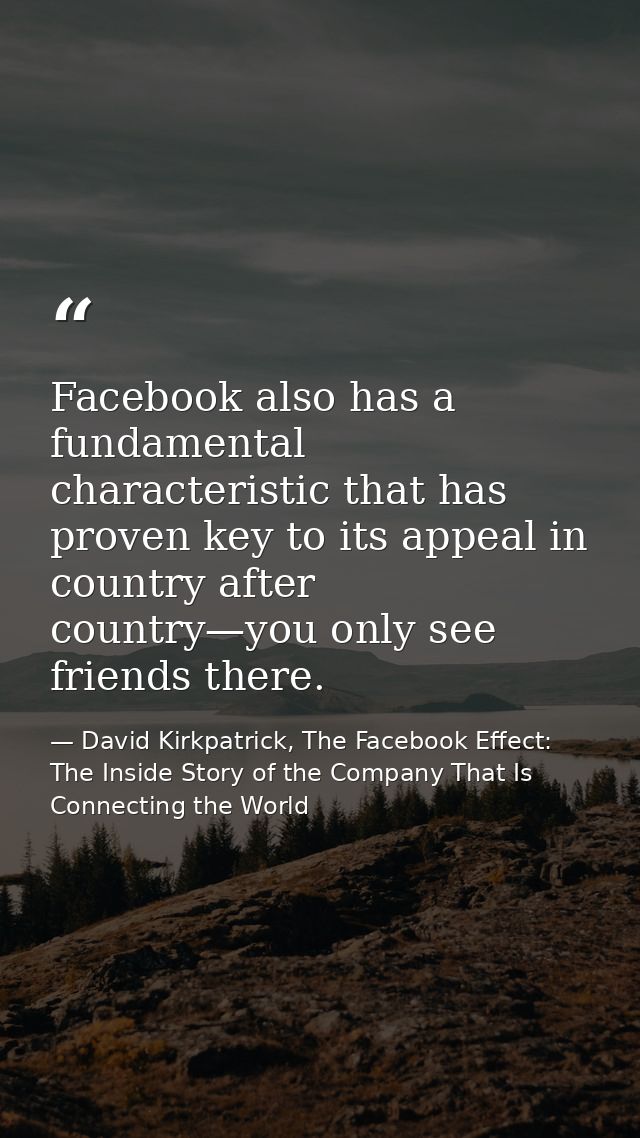 Facebook also has a fundamental characteristic that has proven key to its appeal in country after country—you only see f — David Kirkpatrick, The Facebook Effect: The Inside Story of the Company That Is Connecting the World