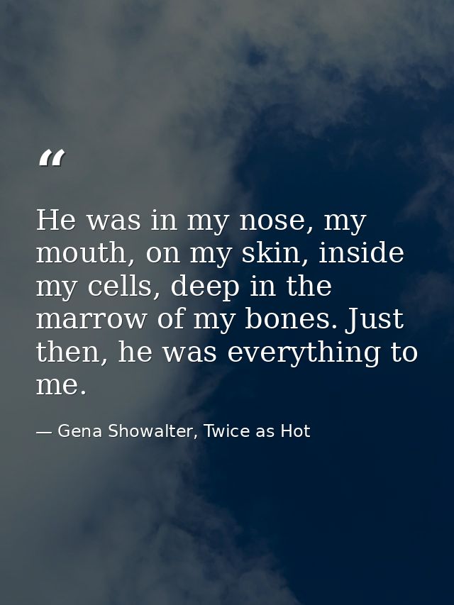 He was in my nose, my mouth, on my skin, inside my cells, deep in the marrow of my bones. Just then, he was everything t — Gena Showalter, Twice as Hot