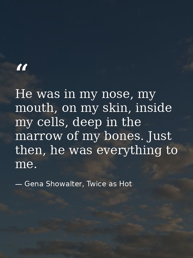 He was in my nose, my mouth, on my skin, inside my cells, deep in the marrow of my bones. Just then, he was everything t — Gena Showalter, Twice as Hot