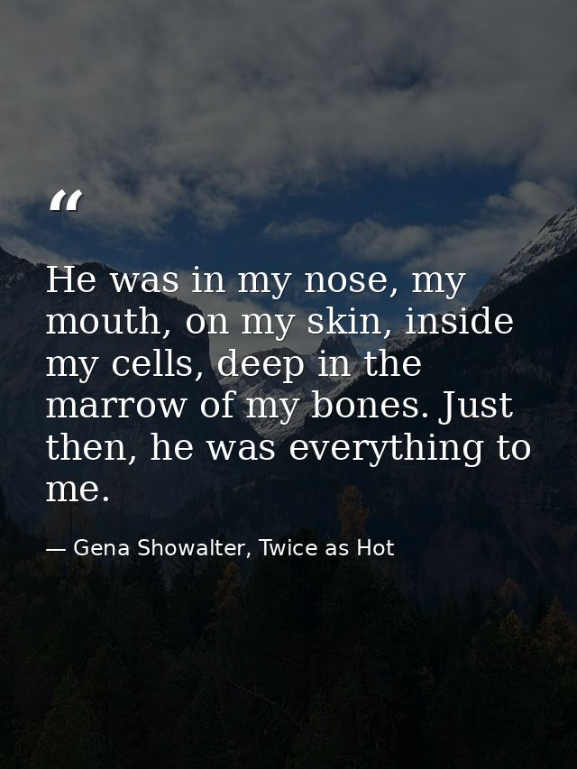 He was in my nose, my mouth, on my skin, inside my cells, deep in the marrow of my bones. Just then, he was everything t — Gena Showalter, Twice as Hot