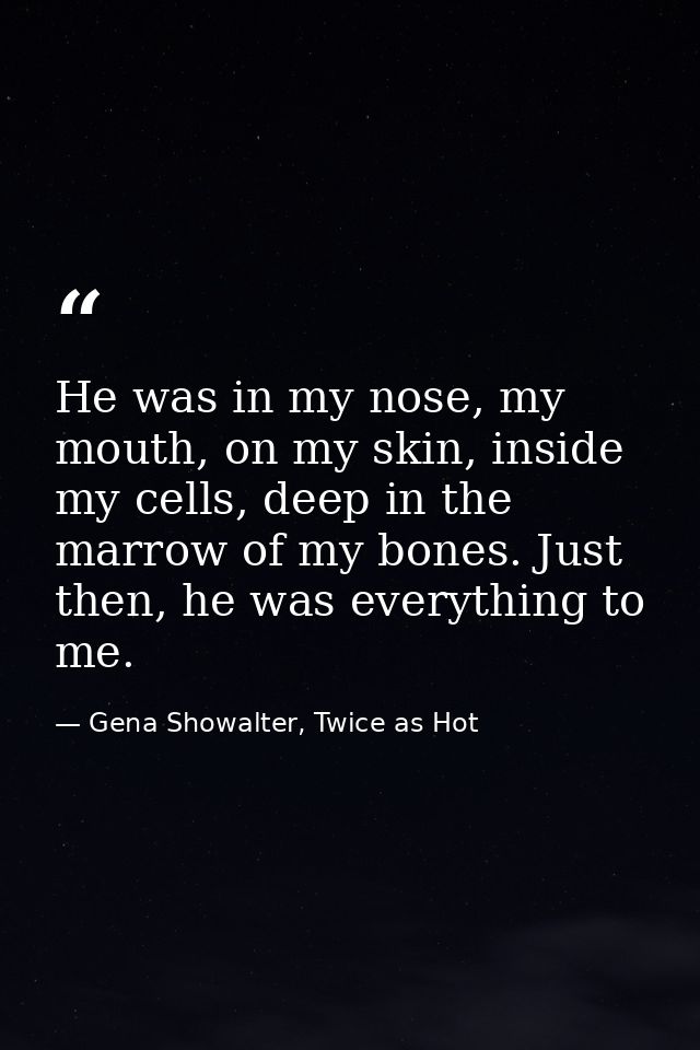 He was in my nose, my mouth, on my skin, inside my cells, deep in the marrow of my bones. Just then, he was everything t — Gena Showalter, Twice as Hot