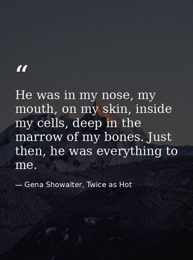 He was in my nose, my mouth, on my skin, inside my cells, deep in the marrow of my bones. Just then, he was everything t — Gena Showalter, Twice as Hot