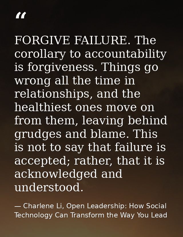 FORGIVE FAILURE. The corollary to accountability is forgiveness. Things go wrong all the time in relationships, and the  — Charlene Li, Open Leadership: How Social Technology Can Transform the Way You Lead