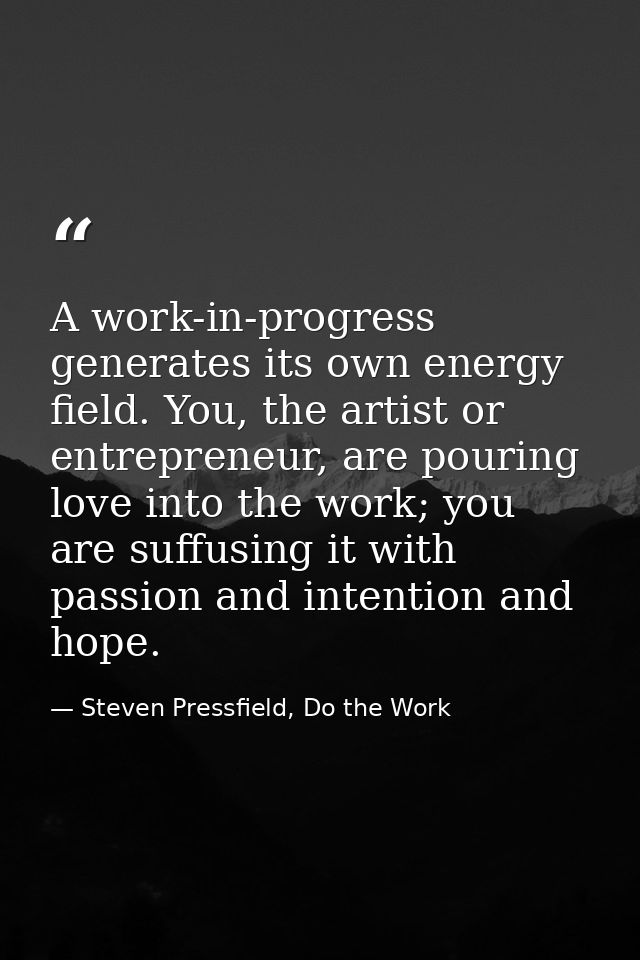 A work-in-progress generates its own energy field. You, the artist or entrepreneur, are pouring love into the work; you  — Steven Pressfield, Do the Work
