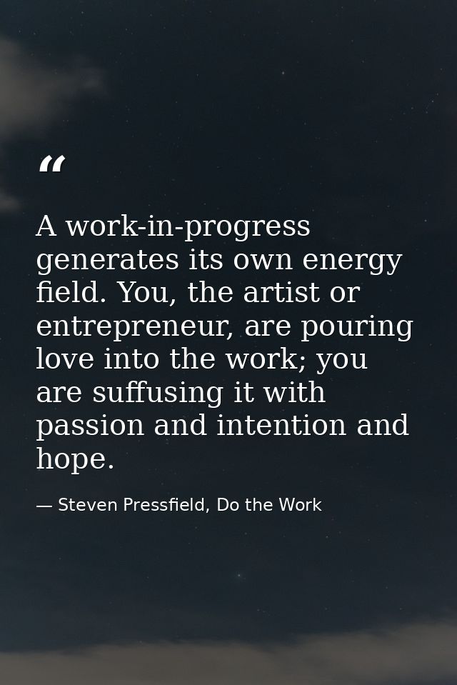A work-in-progress generates its own energy field. You, the artist or entrepreneur, are pouring love into the work; you  — Steven Pressfield, Do the Work