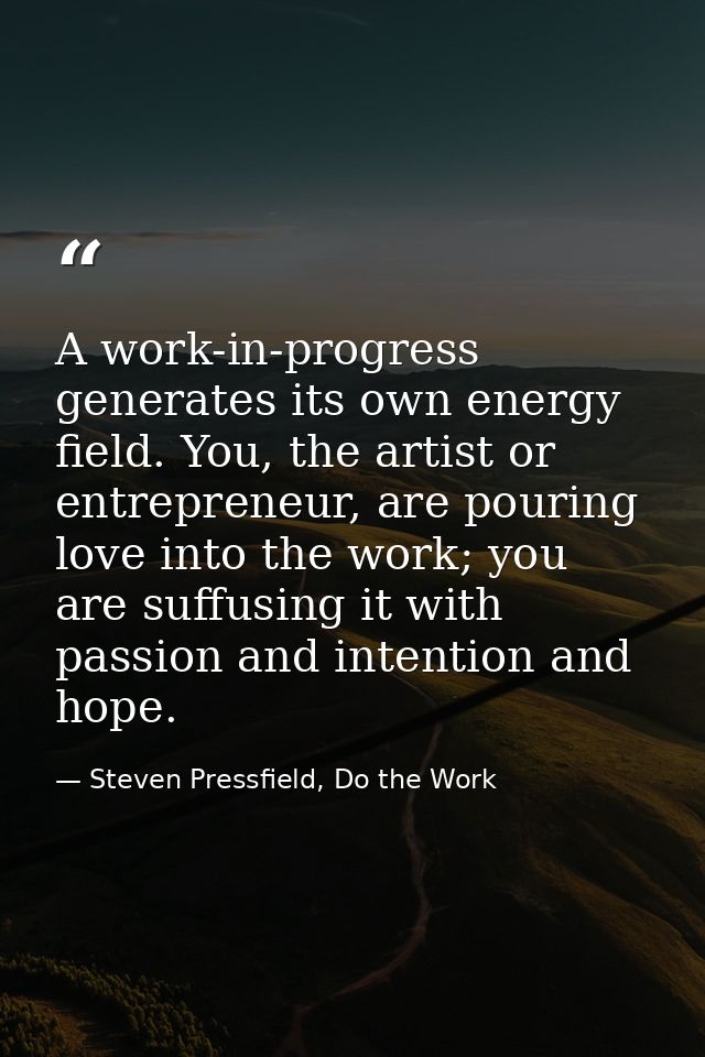A work-in-progress generates its own energy field. You, the artist or entrepreneur, are pouring love into the work; you  — Steven Pressfield, Do the Work