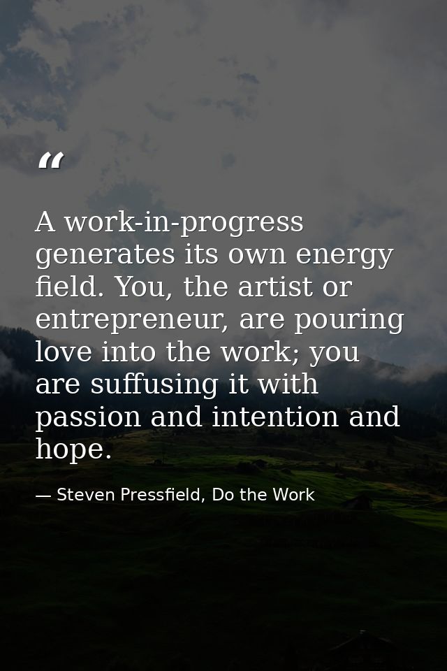 A work-in-progress generates its own energy field. You, the artist or entrepreneur, are pouring love into the work; you  — Steven Pressfield, Do the Work