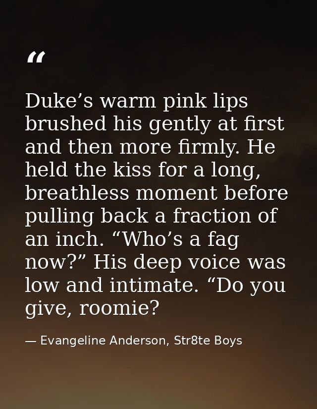 Duke’s warm pink lips brushed his gently at first and then more firmly. He held the kiss for a long, breathless moment b — Evangeline Anderson, Str8te Boys