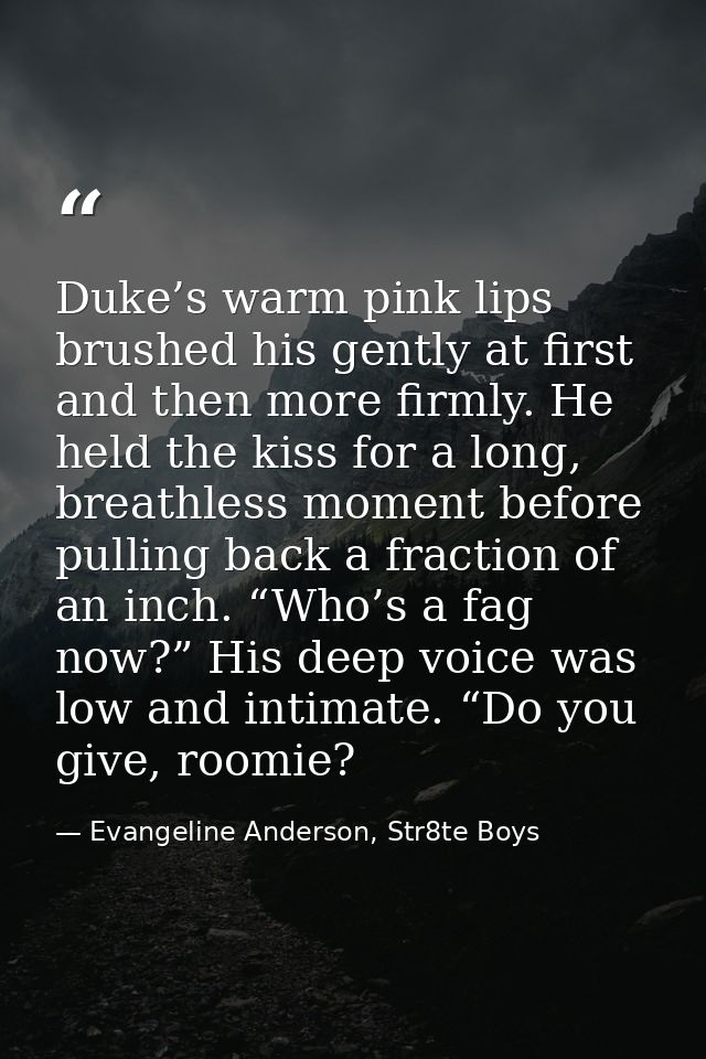 Duke’s warm pink lips brushed his gently at first and then more firmly. He held the kiss for a long, breathless moment b — Evangeline Anderson, Str8te Boys