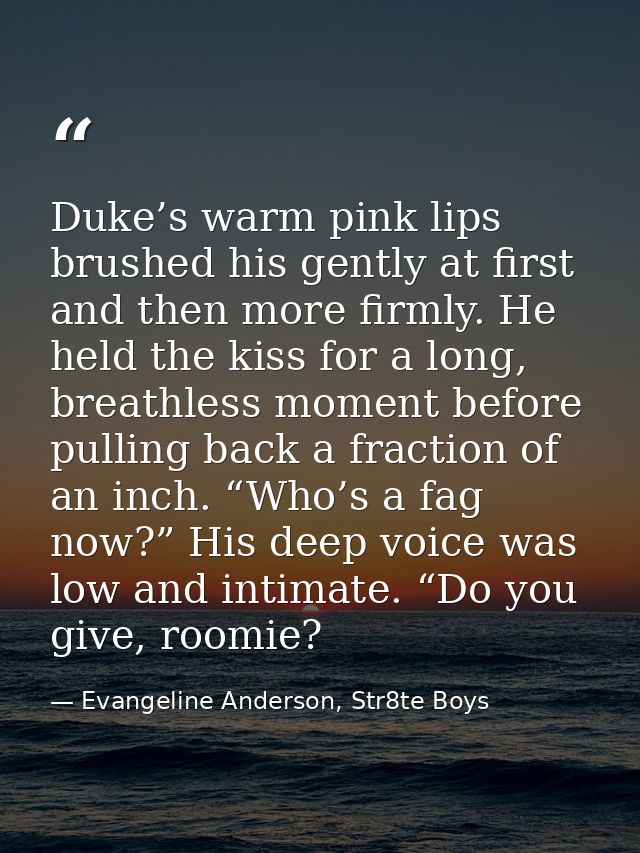 Duke’s warm pink lips brushed his gently at first and then more firmly. He held the kiss for a long, breathless moment b — Evangeline Anderson, Str8te Boys